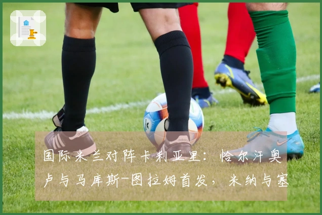 国际米兰对阵卡利亚里：恰尔汗奥卢与马库斯-图拉姆首发，米纳与塞巴斯蒂亚诺-埃斯波西托出场