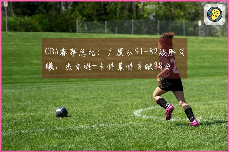 CBA赛事总结:广厦以91-82战胜同曦,杰克逊-卡特莱特贡献28分