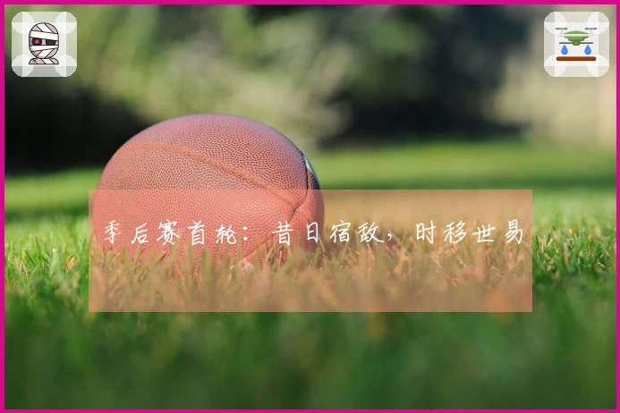 季后赛首轮：昔日宿敌，时移世易