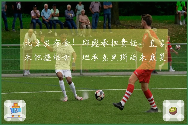 北京发布会！邱彪承担责任，直言未把握机会，坦承克里斯尚未康复