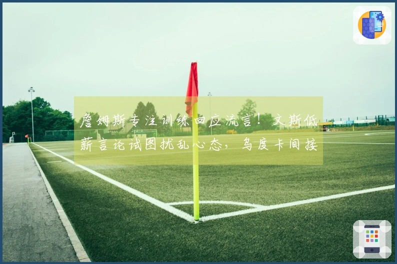 詹姆斯专注训练回应流言！文斯低薪言论试图扰乱心态，乌度卡间接支持