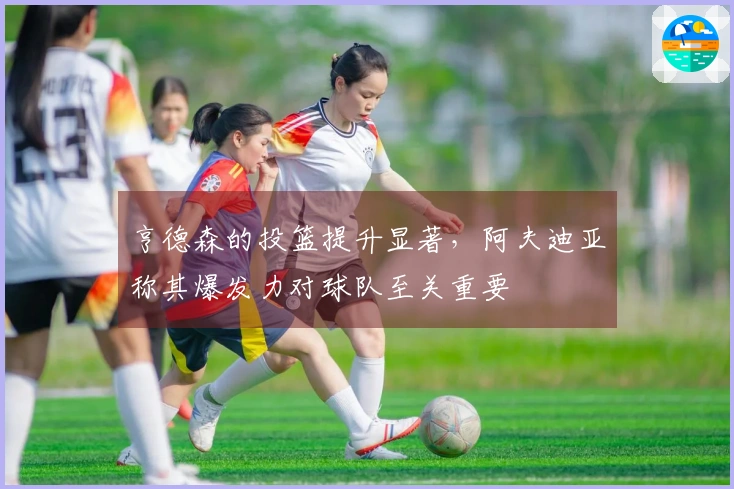亨德森的投篮提升显著，阿夫迪亚称其爆发力对球队至关重要