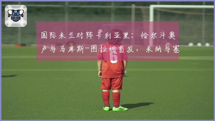 国际米兰对阵卡利亚里：恰尔汗奥卢与马库斯-图拉姆首发，米纳与塞巴斯蒂亚诺-埃斯波西托出场