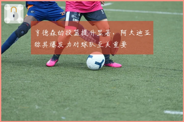 亨德森的投篮提升显著，阿夫迪亚称其爆发力对球队至关重要