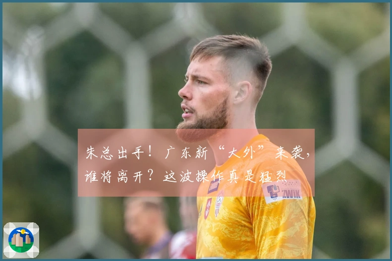 朱总出手！广东新“大外”来袭，谁将离开？这波操作真是猛烈