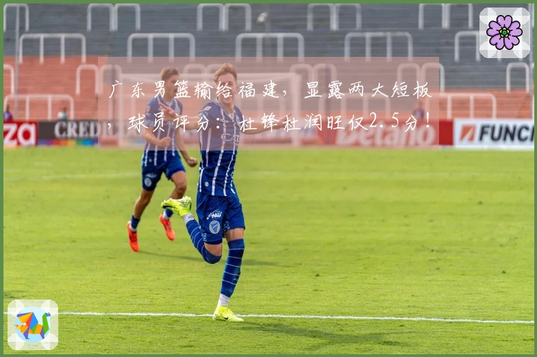 广东男篮输给福建，显露两大短板，球员评分：杜锋杜润旺仅2.5分！